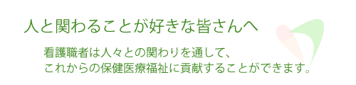 人と関わることが好きな皆さんへ。看護職者は人々との関わりを通して、これからの保健医療福祉に貢献することができます。